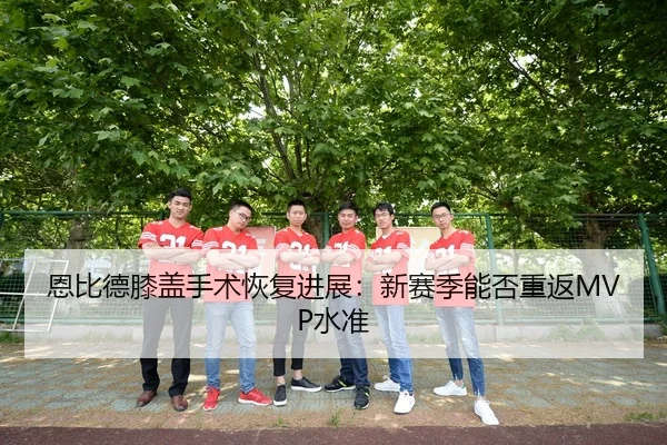恩比德膝盖手术恢复进展：新赛季能否重返MVP水准