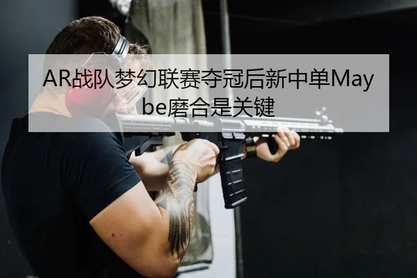 AR战队梦幻联赛夺冠后新中单Maybe磨合是关键