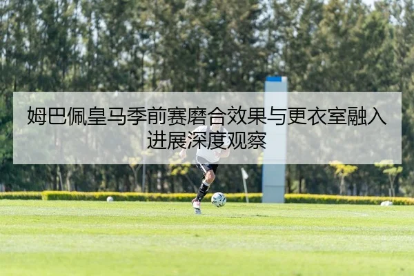 姆巴佩皇马季前赛磨合效果与更衣室融入进展深度观察