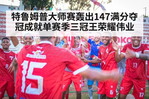 特鲁姆普大师赛轰出147满分夺冠成就单赛季三冠王荣耀伟业