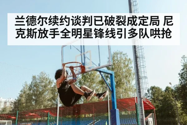兰德尔续约谈判已破裂成定局 尼克斯放手全明星锋线引多队哄抢