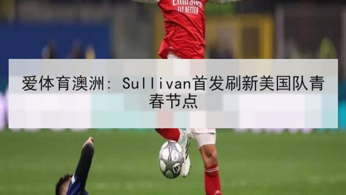 爱体育澳洲: Sullivan首发刷新美国队青春节点 爱体育澳洲: Sullivan首发刷新美国队青春节点
